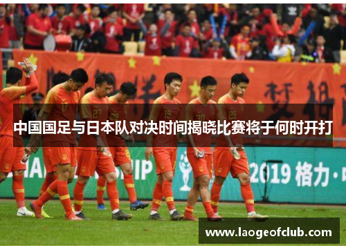 中国国足与日本队对决时间揭晓比赛将于何时开打 中国国足与日本队对决时间揭晓比赛将于何时开打