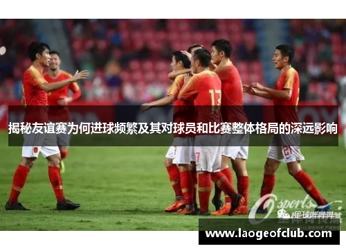 揭秘友谊赛为何进球频繁及其对球员和比赛整体格局的深远影响 揭秘友谊赛为何进球频繁及其对球员和比赛整体格局的深远影响