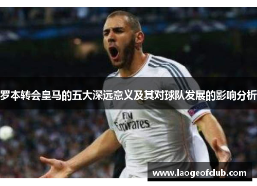 罗本转会皇马的五大深远意义及其对球队发展的影响分析 罗本转会皇马的五大深远意义及其对球队发展的影响分析