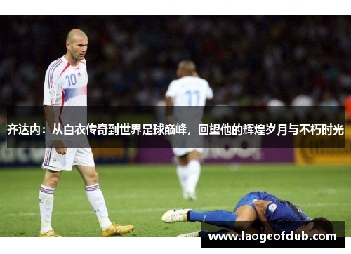 齐达内：从白衣传奇到世界足球巅峰，回望他的辉煌岁月与不朽时光