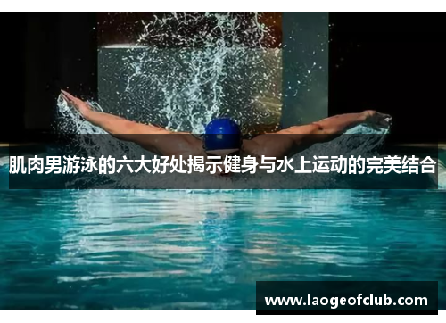 肌肉男游泳的六大好处揭示健身与水上运动的完美结合
