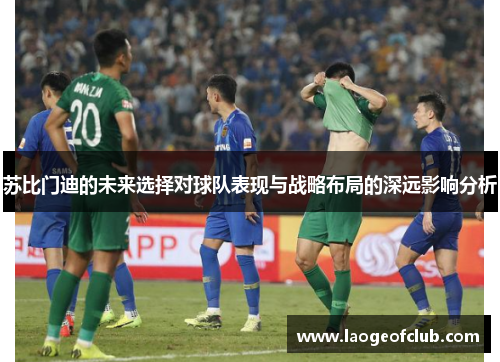 苏比门迪的未来选择对球队表现与战略布局的深远影响分析