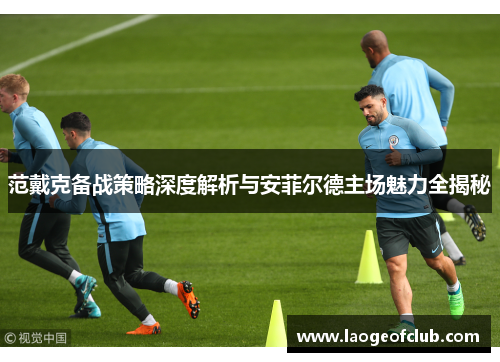 范戴克备战策略深度解析与安菲尔德主场魅力全揭秘