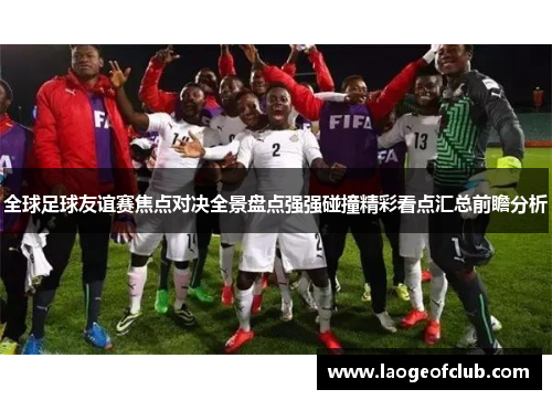 全球足球友谊赛焦点对决全景盘点强强碰撞精彩看点汇总前瞻分析 全球足球友谊赛焦点对决全景盘点强强碰撞精彩看点汇总前瞻分析