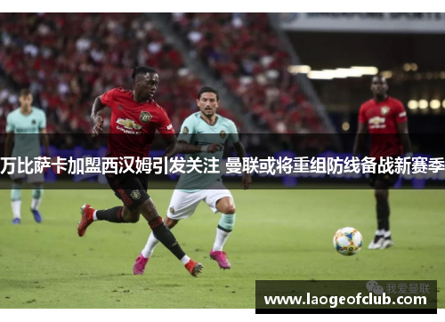 万比萨卡加盟西汉姆引发关注 曼联或将重组防线备战新赛季