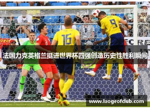 法国力克英格兰挺进世界杯四强创造历史性胜利瞬间 法国力克英格兰挺进世界杯四强创造历史性胜利瞬间