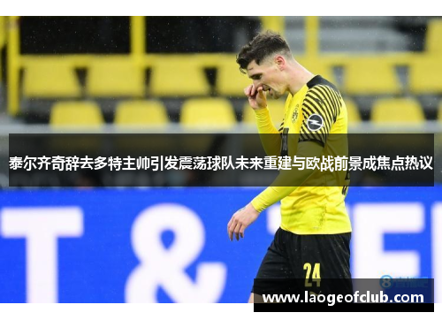 泰尔齐奇辞去多特主帅引发震荡球队未来重建与欧战前景成焦点热议 泰尔齐奇辞去多特主帅引发震荡球队未来重建与欧战前景成焦点热议